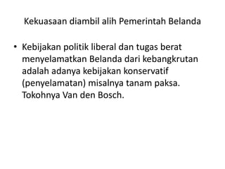 Kekuasaan diambil alih Pemerintah Belanda
• Kebijakan politik liberal dan tugas berat
menyelamatkan Belanda dari kebangkrutan
adalah adanya kebijakan konservatif
(penyelamatan) misalnya tanam paksa.
Tokohnya Van den Bosch.
 