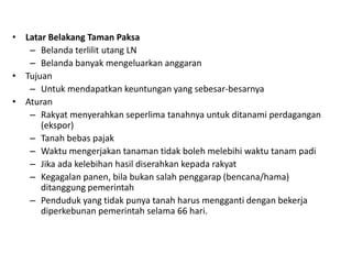 • Latar Belakang Taman Paksa
– Belanda terlilit utang LN
– Belanda banyak mengeluarkan anggaran
• Tujuan
– Untuk mendapatkan keuntungan yang sebesar-besarnya
• Aturan
– Rakyat menyerahkan seperlima tanahnya untuk ditanami perdagangan
(ekspor)
– Tanah bebas pajak
– Waktu mengerjakan tanaman tidak boleh melebihi waktu tanam padi
– Jika ada kelebihan hasil diserahkan kepada rakyat
– Kegagalan panen, bila bukan salah penggarap (bencana/hama)
ditanggung pemerintah
– Penduduk yang tidak punya tanah harus mengganti dengan bekerja
diperkebunan pemerintah selama 66 hari.
 