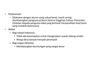 • Pelaksanaan
– Dilakukan dengan aturan yang cukup berat, masih sering
diselewengkan penguasa pribumi karena tingginya Cultuur Procenten
(imbalan kepada penguasa lokal yang berhasil menyerahkan hasil bumi
yang melebihi ketentuan)
• Akibat
– Bagi rakyat Indonesia
• Tidak ada kesempatan untuk mengerjakan sawah ladang sendiri
• Warga desa banyak menjadi perampok
– Bagi negara Belanda
• Mendatangkan keuntungan yang sangat besar
 