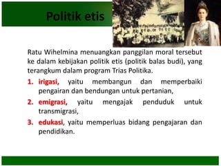 Politik etis
Ratu Wihelmina menuangkan panggilan moral tersebut
ke dalam kebijakan politik etis (politik balas budi), yang
terangkum dalam program Trias Politika.
1. irigasi, yaitu membangun dan memperbaiki
pengairan dan bendungan untuk pertanian,
2. emigrasi, yaitu mengajak penduduk untuk
transmigrasi,
3. edukasi, yaitu memperluas bidang pengajaran dan
pendidikan.
 
