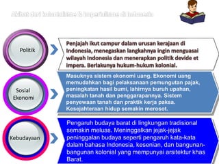 Politik
Sosial
Ekonomi
Kebudayaan
Pengaruh budaya barat di lingkungan tradisional
semakin meluas. Meninggalkan jejak-jejak
peninggalan budaya seperti pengaruh kata-kata
dalam bahasa Indonesia, kesenian, dan bangunan-
bangunan kolonial yang mempunyai arsitektur khas
Barat.
Masuknya sistem ekonomi uang. Ekonomi uang
memudahkan bagi pelaksanaan pemungutan pajak,
peningkatan hasil bumi, lahirnya buruh upahan,
masalah tanah dan penggarapannya. Sistem
penyewaan tanah dan praktik kerja paksa.
Kesejahteraan hidup semakin merosot.
 