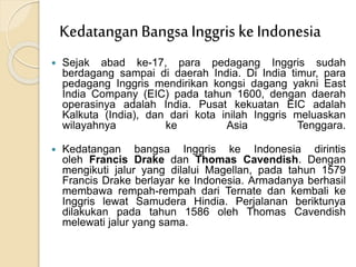  Sejak abad ke-17, para pedagang Inggris sudah
berdagang sampai di daerah India. Di India timur, para
pedagang Inggris mendirikan kongsi dagang yakni East
India Company (EIC) pada tahun 1600, dengan daerah
operasinya adalah India. Pusat kekuatan EIC adalah
Kalkuta (India), dan dari kota inilah Inggris meluaskan
wilayahnya ke Asia Tenggara.
 Kedatangan bangsa Inggris ke Indonesia dirintis
oleh Francis Drake dan Thomas Cavendish. Dengan
mengikuti jalur yang dilalui Magellan, pada tahun 1579
Francis Drake berlayar ke Indonesia. Armadanya berhasil
membawa rempah-rempah dari Ternate dan kembali ke
Inggris lewat Samudera Hindia. Perjalanan beriktunya
dilakukan pada tahun 1586 oleh Thomas Cavendish
melewati jalur yang sama.
KedatanganBangsa Inggris ke Indonesia
 
