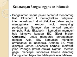  Pengalaman kedua pelaut tersebut mendorong
Ratu Elizabeth I meningkatkan pelayaran
internasioalnya. Hal ini dilakukan dalam rangka
menggalakan ekspor wol, menyaingi
perdagangan Spanyol, dan mencari rempah-
rempah. Ratu Elizabeth I kemudian memberi
hak istimewa kepada EIC (East Indian
Company) untuk mengurus perdagangan
dengan Asia. EIC kemudian mengirim
armadanya ke Indonesia. Armada EIC yang
dipimpin James Lancestor berhasil melewati
jalan Portugis (lewat Afrika). Namun, mereka
gagal mencapai Indonesia karena diserang
Portugis dan bajak laut Melayu di selat Malaka.
KedatanganBangsa Inggris ke Indonesia
 