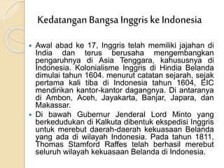  Awal abad ke 17, Inggris telah memiliki jajahan di
India dan terus berusaha mengembangkan
pengaruhnya di Asia Tenggara, kahususnya di
Indonesia. Kolonialisme Inggris di Hindia Belanda
dimulai tahun 1604. menurut catatan sejarah, sejak
pertama kali tiba di Indonesia tahun 1604, EIC
mendirikan kantor-kantor dagangnya. Di antaranya
di Ambon, Aceh, Jayakarta, Banjar, Japara, dan
Makassar.
 Di bawah Gubernur Jenderal Lord Minto yang
berkedudukan di Kalkuta dibentuk ekspedisi Inggris
untuk merebut daerah-daerah kekuasaan Belanda
yang ada di wilayah Indonesia. Pada tahun 1811,
Thomas Stamford Raffes telah berhasil merebut
seluruh wilayah kekuasaan Belanda di Indonesia.
KedatanganBangsa Inggris ke Indonesia
 