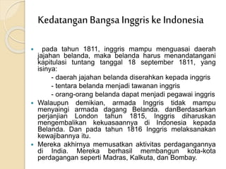  pada tahun 1811, inggris mampu menguasai daerah
jajahan belanda, maka belanda harus menandatangani
kapitulasi tuntang tanggal 18 september 1811, yang
isinya:
- daerah jajahan belanda diserahkan kepada inggris
- tentara belanda menjadi tawanan inggris
- orang-orang belanda dapat menjadi pegawai inggris
 Walaupun demikian, armada Inggris tidak mampu
menyaingi armada dagang Belanda. danBerdasarkan
perjanjian London tahun 1815, Inggris diharuskan
mengembalikan kekuasaannya di Indonesia kepada
Belanda. Dan pada tahun 1816 Inggris melaksanakan
kewajibannya itu.
 Mereka akhirnya memusatkan aktivitas perdagangannya
di India. Mereka berhasil membangun kota-kota
perdagangan seperti Madras, Kalkuta, dan Bombay.
KedatanganBangsa Inggris ke Indonesia
 