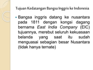  Bangsa inggris datang ke nusantara
pada 1811 dengan kongsi dagang
bernama East India Company (EIC)
tujuannya, merebut seluruh kekuasaan
belanda yang saat itu sudah
menguasai sebagian besar Nusantara
(tidak hanya ternate)
Tujuan Kedatangan BangsaInggris keIndonesia
 