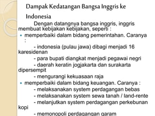 Dengan datangnya bangsa inggris, inggris
membuat kebijakan kebijakan, seperti :
 memperbaiki dalam bidang pemerintahan. Caranya
:
- indonesia (pulau jawa) dibagi menjadi 16
karesidenan
- para bupati diangkat menjadi pegawai negri
- daerah keratin jogjakarta dan surakarta
dipersempit
- mengurangi kekuasaan raja
 memperbaiki dalam bidang keuangan. Caranya :
- melaksanakan system perdagangan bebas
- melaksanakan system sewa tanah / land-rente
- melanjutkan system perdagangan perkebunan
kopi
- memonopoli perdagangan garam
DampakKedatangan BangsaInggris ke
Indonesia
 