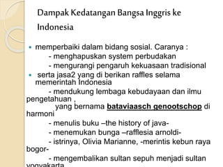  memperbaiki dalam bidang sosial. Caranya :
- menghapuskan system perbudakan
- mengurangi pengaruh kekuasaan tradisional
 serta jasa2 yang di berikan raffles selama
memerintah Indonesia
- mendukung lembaga kebudayaan dan ilmu
pengetahuan ,
yang bernama bataviaasch genootschop di
harmoni
- menulis buku –the history of java-
- menemukan bunga –rafflesia arnoldi-
- istrinya, Olivia Marianne, -merintis kebun raya
bogor-
- mengembalikan sultan sepuh menjadi sultan
DampakKedatangan BangsaInggris ke
Indonesia
 