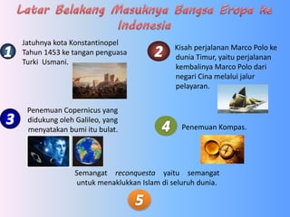Penemuan Copernicus yang
didukung oleh Galileo, yang
menyatakan bumi itu bulat.
Jatuhnya kota Konstantinopel
Tahun 1453 ke tangan penguasa
Turki Usmani.
Kisah perjalanan Marco Polo ke
dunia Timur, yaitu perjalanan
kembalinya Marco Polo dari
negari Cina melalui jalur
pelayaran.
Penemuan Kompas.
Semangat reconquesta yaitu semangat
untuk menaklukkan Islam di seluruh dunia.
 