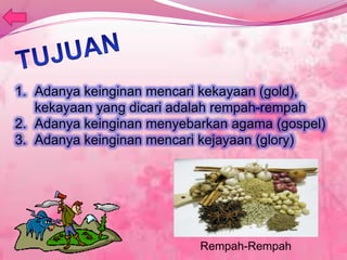 1. Adanya keinginan mencari kekayaan (gold),
kekayaan yang dicari adalah rempah-rempah
2. Adanya keinginan menyebarkan agama (gospel)
3. Adanya keinginan mencari kejayaan (glory)
Rempah-Rempah
 