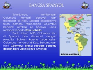 BANGSA SPANYOL
Selanjutnya, rombongan
Columbus kembali berlayar dan
mendarat di Haiti. Merasa ekspedisinya
telah berhasil, rombongan Columbus
bertolak kembali ke Spanyol untuk
melapor kepada Ratu Isabella.
Pada tahun 1493, Columbus tiba
di Spanyol dan disambut dengan
sukacita. Bahkan karena keberhasilan
Columbus mendarat di Kep. Bahama dan
Haiti, Columbus diakui sebagai penemu
daerah baru yakni Benua Amerika.
 