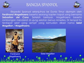 BANGSA SPANYOL
Ekspedisi Spanyol selanjutnya ke Dunia Timur dipimpin oleh
Ferdinand Magelhaens beserta seorang kapten kapal yang bernama
Sebastian del Cano. Setelah berlayar, Magelhaens beserta
rombongan mendarat di ujung selatan benua Amerika. Di tempat itu
terdapat selat yang sempit yang kemudian diberi nama Selat
Magellan / Magelhaens.
Ferdinand
Magelhaens
Selat Magellan
 