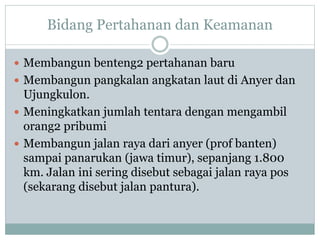 Bidang Pertahanan dan Keamanan
 Membangun benteng2 pertahanan baru
 Membangun pangkalan angkatan laut di Anyer dan
Ujungkulon.
 Meningkatkan jumlah tentara dengan mengambil
orang2 pribumi
 Membangun jalan raya dari anyer (prof banten)
sampai panarukan (jawa timur), sepanjang 1.800
km. Jalan ini sering disebut sebagai jalan raya pos
(sekarang disebut jalan pantura).
 