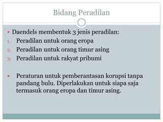 Bidang Peradilan
 Daendels membentuk 3 jenis peradilan:
1. Peradilan untuk orang eropa
2. Peradilan untuk orang timur asing
3. Peradilan untuk rakyat pribumi
 Peraturan untuk pemberantasan korupsi tanpa
pandang bulu. Diperlakukan untuk siapa saja
termasuk orang eropa dan timur asing.
 