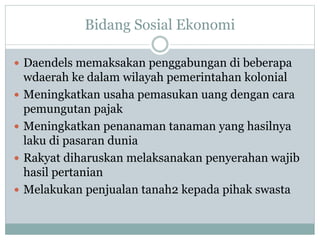 Bidang Sosial Ekonomi
 Daendels memaksakan penggabungan di beberapa
wdaerah ke dalam wilayah pemerintahan kolonial
 Meningkatkan usaha pemasukan uang dengan cara
pemungutan pajak
 Meningkatkan penanaman tanaman yang hasilnya
laku di pasaran dunia
 Rakyat diharuskan melaksanakan penyerahan wajib
hasil pertanian
 Melakukan penjualan tanah2 kepada pihak swasta
 
