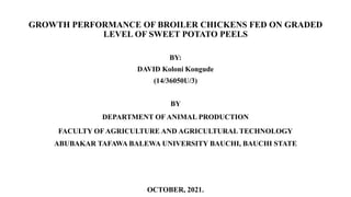 GROWTH PERFORMANCE OF BROILER CHICKENS FED ON GRADED
LEVEL OF SWEET POTATO PEELS
BY:
DAVID Koloni Kongude
(14/36050U/3)
BY
DEPARTMENT OF ANIMAL PRODUCTION
FACULTY OF AGRICULTURE AND AGRICULTURAL TECHNOLOGY
ABUBAKAR TAFAWA BALEWA UNIVERSITY BAUCHI, BAUCHI STATE
OCTOBER, 2021.
 