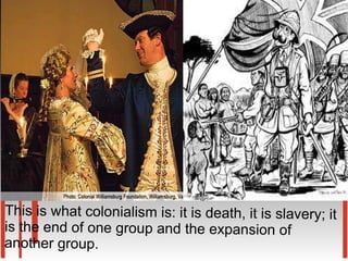 This is what colonialism is: it is death, it is slavery; it
is the end of one group and the expansion of
another group.
 