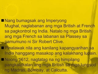 Nang bumagsak ang Imperyong
 Mughal, naglabanan ang mga British at French
 sa pagkontrol ng India. Natalo ng mga British
 ang mga French sa labanan sa Plassey sa
 pamumuno ni Sir Robert Clive.
Pinalawak nila ang kanilang kapangyarihan sa
 India hanggang masakop ang kalakhang lupain.
Noong 1612, nagtatag na ng himpilang
 pangkalakalan ang mga British sa mga lungsod
 ng Madras, Bombay, at Calcutta.
 