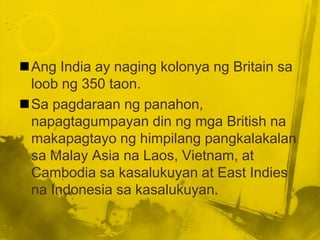 Ang India ay naging kolonya ng Britain sa
 loob ng 350 taon.
Sa pagdaraan ng panahon,
 napagtagumpayan din ng mga British na
 makapagtayo ng himpilang pangkalakalan
 sa Malay Asia na Laos, Vietnam, at
 Cambodia sa kasalukuyan at East Indies
 na Indonesia sa kasalukuyan.
 