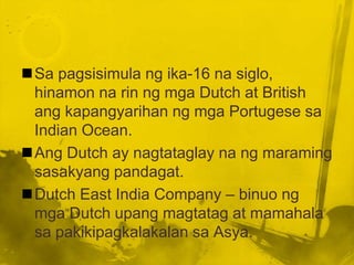 Sa pagsisimula ng ika-16 na siglo,
 hinamon na rin ng mga Dutch at British
 ang kapangyarihan ng mga Portugese sa
 Indian Ocean.
Ang Dutch ay nagtataglay na ng maraming
 sasakyang pandagat.
Dutch East India Company – binuo ng
 mga Dutch upang magtatag at mamahala
 sa pakikipagkalakalan sa Asya.
 