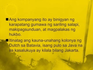 Ang kompanyang ito ay binigyan ng
 karapatang gumawa ng sariling salapi,
 makipagsunduan, at magpalakas ng
 hukbo.
Itinatag ang kauna-unahang kolonya ng
 Dutch sa Batavia, isang pulo sa Java na
 sa kasalukuya ay kilala bilang Jakarta.
 