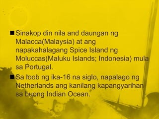 Sinakop din nila and daungan ng
 Malacca(Malaysia) at ang
 napakahalagang Spice Island ng
 Moluccas(Maluku Islands; Indonesia) mula
 sa Portugal.
Sa loob ng ika-16 na siglo, napalago ng
 Netherlands ang kanilang kapangyarihan
 sa buong Indian Ocean.
 