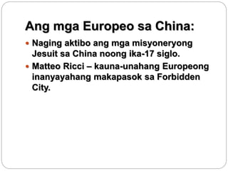 Ang mga Europeo sa China:
 Naging aktibo ang mga misyoneryong
Jesuit sa China noong ika-17 siglo.
 Matteo Ricci – kauna-...