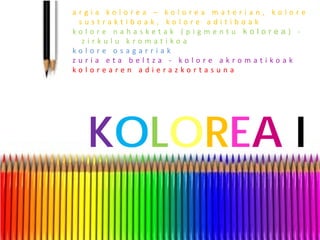 argia kolorea – kolorea materian, kolore sustraktiboak, kolore aditiboak 
kolore nahasketak (pigmentu kolorea) - zirkulu kromatikoa 
kolore osagarriak 
zuria eta beltza - kolore akromatikoak 
kolorearen adierazkortasuna 
KOLOREA I 
 