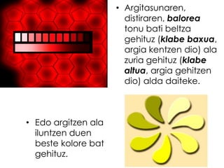• Argitasunaren,
                       distiraren, balorea
                       tonu bati beltza
                       gehituz (klabe baxua,
                       argia kentzen dio) ala
                       zuria gehituz (klabe
                       altua, argia gehitzen
                       dio) alda daiteke.



• Edo argitzen ala
  iluntzen duen
  beste kolore bat
  gehituz.
 