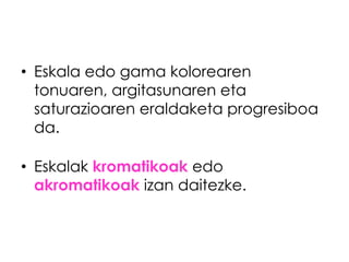 • Eskala edo gama kolorearen
  tonuaren, argitasunaren eta
  saturazioaren eraldaketa progresiboa
  da.

• Eskalak kromatikoak edo
  akromatikoak izan daitezke.
 