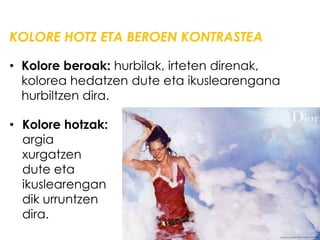 KOLORE HOTZ ETA BEROEN KONTRASTEA

• Kolore beroak: hurbilak, irteten direnak,
  kolorea hedatzen dute eta ikuslearengana
  hurbiltzen dira.

• Kolore hotzak:
  argia
  xurgatzen
  dute eta
  ikuslearengan
  dik urruntzen
  dira.
 