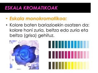 ESKALA KROMATIKOAK

• Eskala monokromatikoa:
• Kolore baten bariazioekin osatzen da:
  kolore honi zuria, beltza edo zuria eta
  beltza (grisa) gehituz.
 