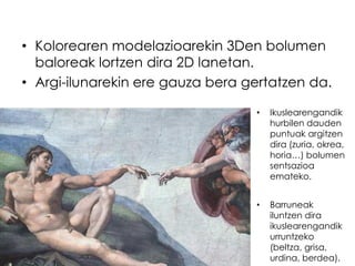 • Kolorearen modelazioarekin 3Den bolumen
  baloreak lortzen dira 2D lanetan.
• Argi-ilunarekin ere gauza bera gertatzen da.

                                  •   Ikuslearengandik
                                      hurbilen dauden
                                      puntuak argitzen
                                      dira (zuria, okrea,
                                      horia…) bolumen
                                      sentsazioa
                                      emateko.


                                  •   Barruneak
                                      iluntzen dira
                                      ikuslearengandik
                                      urruntzeko
                                      (beltza, grisa,
                                      urdina, berdea).
 