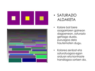 • SATURAZIO
  ALDAKETA
• Kolore bat bere
  osagarriaren gainean
  dagoenean, saturazio
  gehiago duela,
  puruagoa dela
  hautematen dugu.

• Kolorea zenbat eta
  saturatuagoa egon
  orduan eta kontraste
  handiagoa sortzen da.
 