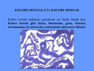 KOLORE HOTZAK ETA KOLORE BEROAK
Kolore hotzak urdinaren gamakoak eta berde ilunak dira.
Kolore hotzek giro hotza, iluntasuna, gaua, tristura,
urruntasuna eta antzerako zentzazioak adierazten dituzte.
 