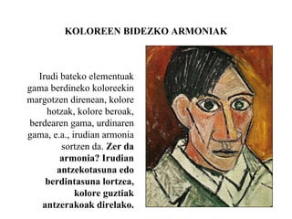 KOLOREEN BIDEZKO ARMONIAK
Irudi bateko elementuak
gama berdineko koloreekin
margotzen direnean, kolore
hotzak, kolore beroak,
berdearen gama, urdinaren
gama, e.a., irudian armonia
sortzen da. Zer da
armonia? Irudian
antzekotasuna edo
berdintasuna lortzea,
kolore guztiak
antzerakoak direlako.
 