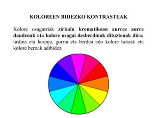 KOLOREEN BIDEZKO KONTRASTEAK
Kolore osagarriak zirkulu kromatikoan aurrez aurre
daudenak eta kolore osagai desberdinak dituztenak dira:
urdina eta laranja, gorria eta berdea edo kolore hotzak eta
kolore beroak adibidez.
 