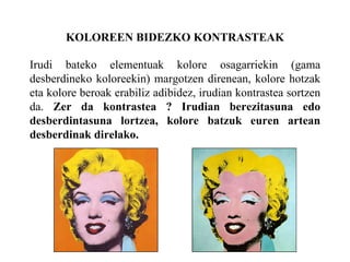 KOLOREEN BIDEZKO KONTRASTEAK
Irudi bateko elementuak kolore osagarriekin (gama
desberdineko koloreekin) margotzen direnean, kolore hotzak
eta kolore beroak erabiliz adibidez, irudian kontrastea sortzen
da. Zer da kontrastea ? Irudian berezitasuna edo
desberdintasuna lortzea, kolore batzuk euren artean
desberdinak direlako.
 
