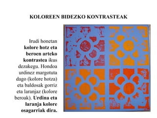 KOLOREEN BIDEZKO KONTRASTEAK
Irudi honetan
kolore hotz eta
beroen arteko
kontrastea ikus
dezakegu. Hondoa
urdinez margotuta
dago (kolore hotza)
eta baldosak gorriz
eta laranjaz (kolore
beroak). Urdina eta
laranja kolore
osagarriak dira.
 