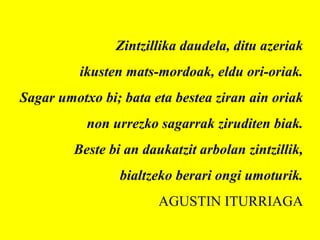 Zintzillika daudela, ditu azeriak
ikusten mats-mordoak, eldu ori-oriak.
Sagar umotxo bi; bata eta bestea ziran ain oriak
non urrezko sagarrak ziruditen biak.
Beste bi an daukatzit arbolan zintzillik,
bialtzeko berari ongi umoturik.
AGUSTIN ITURRIAGA
 