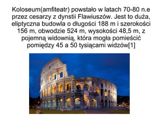 Koloseum(amfiteatr) powstało w latach 70-80 n.e
przez cesarzy z dynstii Flawiuszów. Jest to duża,
eliptyczna budowla o długości 188 m i szerokości
156 m, obwodzie 524 m, wysokości 48,5 m, z
pojemną widownią, która mogła pomieścić
pomiędzy 45 a 50 tysiącami widzów[1]
 