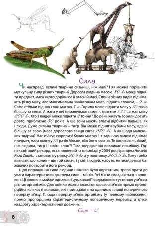 Сила
Чи насправді великі тварини сильніші, ніж малі? І як можна порівняти
мускульну силу різних тварин? Доросла людина масою 80 кг може підня-
ти предмет, маса якого дорівнює її власній масі. Слони різних видів підніма-
ють різну масу, але максимальна зафіксована маса, піднята слоном, – 9 т.
Саме стільки підняв слон масою 5 т. Горила може підняти масу у 10 разів
більшу за свою. А маса у неї немаленька: самець зростом 1,75 м має масу
200 кг. Хто з людей може підняти 2 тонни? До речі, живуть горили досить
довго, приблизно 50 років. А ще вони мають власні відбитки пальців, як
і люди. Дуже сильна тварина – тигр. Він може підняти зубами масу, вдвічі
більшу за свою (маса дорослого самця сягає 270 кг). А як щодо малень-
ких тварин? Нас очікує сюрприз! Коник масою 1 г задньою лапою піднімає
предмет, маса якого у 15 разів більша, ніж його власна. То коник сильніший,
ніж людина, тигр і навіть слон?! Таке твердження викликає посмішку. Од-
нак світовий рекорд, встановлений на олімпіаді у 2004 році іранцем Hossein
Reza Zadeh, становить у ривку 209 кг, а у поштовху 263,5 кг. Тому треба
визнати, що коник – ще той силач, і у світі людей, мабуть, не знайдеться ба-
жаючих повторити його рекорд.
Щоб порівняння сили людини і коника було коректним, треба брати до
уваги характеристики джерела сили – м’язів. Усі м’язи складаються з воло-
кон. Ці волокна майже однакові і„упаковані”з однаковою густиною у м’язах
різних організмів. Для оцінки можна вважати, що сила м’язів прямо пропо-
рційна кількості волокон, які припадають на одиницю площі поперечного
перерізу м’язу. Площа перерізу м’язів організму (у певному наближенні)
прямо пропорційна характеристичному поперечному перерізу, а отже,
квадрату характеристичної довжини:
Сила ~ L2
8
 