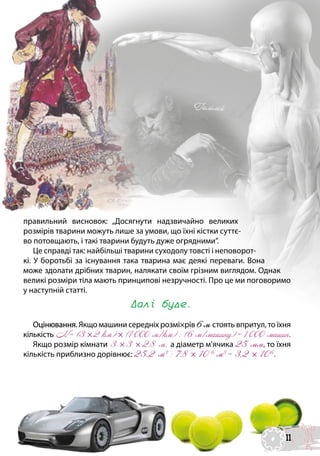правильний висновок: „Досягнути надзвичайно великих
розмірів тварини можуть лише за умови, що їхні кістки суттє-
во потовщають, і такі тварини будуть дуже огрядними”.
Це справді так: найбільші тварини суходолу товсті і неповорот-
кі. У боротьбі за існування така тварина має деякі переваги. Вона
може здолати дрібних тварин, налякати своїм грізним виглядом. Однак
великі розміри тіла мають принципові незручності. Про це ми поговоримо
у наступній статті.
Далі буде.
Оцінювання. Якщо машини середніх розмі×рів 6м стоять впритул, то їхня
кількість N = (3 ×2 км) × (1 000 м/км) : (6 м/машину) = 1 000 машин.
Якщо розмір кімнати 3 × 3 × 2,8 м, а діаметр м’ячика 25 мм, то їхня
кількість приблизно дорівнює: 25,2 м3
: 7,8 × 10-6
м3
= 3,2 × 106
.
 
Галілей
11
 