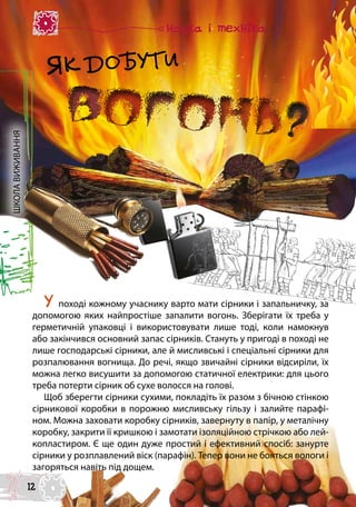 ШКОЛАВИЖИВАННЯ
У поході кожному учаснику варто мати сірники і запальничку, за
допомогою яких найпростіше запалити вогонь. Зберігати їх треба у
герметичній упаковці і використовувати лише тоді, коли намокнув
або закінчився основний запас сірників. Стануть у пригоді в поході не
лише господарські сірники, але й мисливські і спеціальні сірники для
розпалювання вогнища. До речі, якщо звичайні сірники відсиріли, їх
можна легко висушити за допомогою статичної електрики: для цього
треба потерти сірник об сухе волосся на голові.
Щоб зберегти сірники сухими, покладіть їх разом з бічною стінкою
сірникової коробки в порожню мисливську гільзу і залийте парафі-
ном. Можна заховати коробку сірників, завернуту в папір, у металічну
коробку, закрити її кришкою і замотати ізоляційною стрічкою або лей-
копластиром. Є ще один дуже простий і ефективний спосіб: занурте
сірники у розплавлений віск (парафін). Тепер вони не бояться вологи і
загоряться навіть під дощем.
ЯК ДОБУТИ
12
 