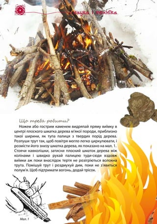 Що треба робити?
Ножем або гострим каменем видряпай пряму виїмку в
центрі плоского шматка дерева м’якої породи, приблизно
такої ширини, як тупа палиця з твердих порід дерева.
Розпуши трут так, щоб повітря могло легко циркулювати, і
розмісти його знизу шматка дерева, як показано на мал. 1.
Стоячи навколішки, затисни плоский шматок дерева між
колінами і швидко рухай палицею туди-сюди вздовж
виїмки аж поки внаслідок тертя не розігріються волокна
трута. Помішуй трут і роздмухуй дим, поки не з’явиться
полум’я. Щоб підтримати вогонь, додай трісок.
Мал. 1
 