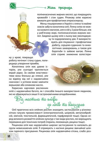поліненасичених жирних кислот, що покращують
кровообіг і стан судин. Ріпакову олію корисно
вживати для профілактики атеросклерозу.
Менш поширеними в Україні є лляна та майже
зовсім забута конопляна олії. Лляну олію не мож-
на назвати смачною, але в ній у 2 рази більше, ніж
у риб’ячому жирі, поліненасичених жирних кис-
лот. Завдяки цьому олія з льону має омолоджую-
чу та оздоровлюючу дію. Її використо-
вують для лікування і профілактики
діабету, серцево-судинних та онко-
логічних захворювань, а також для
боротьби із зайвою вагою. Лляна
олія сприяє зниженню холестери-
ну у крові, покращує
роботу печінки і стану судин, попе-
реджує утворення тромбів.
Конопляна олія має давню іс-
торію, але сьогодні трапляється
вкрай рідко. За своїми властивос-
тями вона близька до лляної, але
на відміну від неї є надзвичайно
смачною і з успіхом може замінити
вершкове або оливкове масло.
Корисних харчових рослинних
олій є надзвичайно багато, як і способів їхнього використання людиною,
які не обмежуються лише її гастрономічними вподобаннями.
Від мастила та оліфи
до ліків та біодизелю
Олії практично всіх олійних рослин знаходять застосування у різнома-
нітних галузях промисловості (електротехнічній, шкіряній, металооброб-
ній, хімічній, текстильній, фармацевтичній, парфумерній тощо). Однак се-
ред великого розмаїття олійних культур є такі види рослин, які вирощують
переважно для технічних потреб (перила, лялеманція, рицина тощо).
Рицинова олія має надзвичайно широке застосування та належить до
групи невисихаючих олій. Її отримують з насіння рицини звичайної шля-
хом гарячого пресування. Рицинова олія надзвичайно в’язка, слабо роз-
18
 