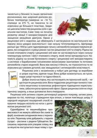 чиняється у бензині та інших органічних
розчинниках, має широкий діапазон ро-
бочих температур (замерзає за –16  °С),
спалахує за 275  °С, не токсична та не
агресивна до більшості пластмас. Завдя-
ки цим властивостям рицинова олія є іде-
альним мастилом. Саме тому на початку
розвитку авіації її використовували для
змащення авіаційних двигунів. Однак у
рицинової олії є недоліки, що обмежують її застосування як мастильного ма-
теріалу: вона швидко окислюється і має низьку теплопровідність. Щоправда
раніше (до 1950 р.) для гідроприводів гальм у автомобілів використовували рі-
дини, які складалися з суміші рівних частин рицинової олії та спирту. Рідина на
основі етилового спирту і рицинової олії вже не застосовується через низьку
температуру кипіння і вміст етилового спирту, який легко випаровується. На-
томість рідину на основі бутилового спирту і рицинової олії використовують
у системах з барабанними гальмівними механізмами (вантажівок та легкових
автомобілів старих моделей). Вона має високу стійкість, не гігроскопічна та не
агресивна до гумових деталей, має змащувальні і антикорозійні властивості.
Рицинова олія є незамінною у побуті для догляду за виробами
зі шкіри: взуттям, одягом тощо. Вона добре всмоктується, не гусне,
надає шкірі гнучкості та гідростійкості.
Добре знана касторка, яку застосовують як проносний засіб, – не
що інше як рицинова олія. Вона подразнює рецептори тонкого і тов-
стого кишечника та викликає рефлекторне підвищення перисталь-
тики, забезпечуючи проносний ефект. Однак рицинова олія не лікує
причину закрепу, а лише допомагає його ліквідувати.
Рицинова олія активно сприяє регенерації шкірного покриву, загоює рани,
виразки на тілі, полегшує страждання при опіках, а також пом’якшує шкіру. У
народній медицині поширений спосіб лі-
кування твердих мозолів на ногах з допо-
могою рицинової олії.
Суднобудівна та машинобудівна про-
мисловості не можуть обійтися без лаків та
фарб, основним складником яких є перило-
ва олія. Перилову олію добувають з перили
(сузди) – рослини з родини Губоцвітих. Ви-
сихаючи, перилова олія утворює плівку, яка
за міцністю поступається лише плівці з тун-
19
 