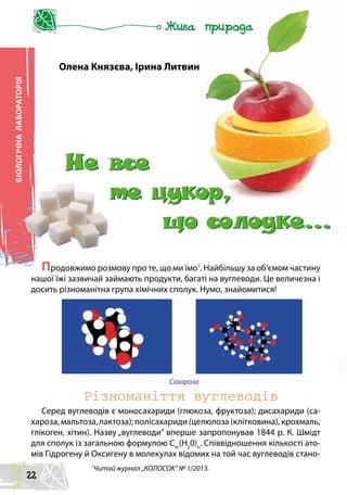 БІОЛОГІЧНАЛАБОРАТОРІЯ
Різноманіття вуглеводів
Серед вуглеводів є моносахариди (глюкоза, фруктоза); дисахариди (са-
хароза, мальтоза, лактоза); полісахариди (целюлоза (клітковина), крохмаль,
глікоген, хітин). Назву „вуглеводи” вперше запропонував 1844 р. К. Шмідт
для сполук із загальною формулою Сm
(Н2
0)n
. Співвідношення кількості ато-
мів Гідрогену й Оксигену в молекулах відомих на той час вуглеводів стано-
Олена Князєва, Ірина Литвин
Продовжимо розмову про те, що ми їмо1
. Найбільшу за об’ємом частину
нашої їжі зазвичай займають продукти, багаті на вуглеводи. Це величезна і
досить різноманітна група хімічних сполук. Нумо, знайомитися!
Сахароза
1
Читай журнал „КОЛОСОК” № 1/2013.
Не все
те цукор,
що солодке…
Не все
те цукор,
що солодке…
22
 