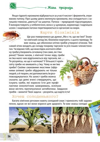 Якщо гідроліз крохмалю відбувається за участі кислот і ферментів, отри-
маємо патоку. При цьому довга молекула крохмалю, яка складається з за-
лишків глюкози,„рветься” на шматки. Патока – природний підсолоджувач.
Її використовують у хлібопечінні, вона є у цукерках, мармеладі. І надлишок
цукру, і надлишок патоки перетворюються в організмі на жири.
Жарти біохіміків
Ще раз повернемося до думки:„Ми є те, що ми їмо!” Знаю-
чи хімічний склад їжі, біохіміки жартують з цього приводу. Ти
вже знаєш, що оболонки клітин грибів утворені хітином. Той
самий хітин входить до складу покриву тарганів та усіх інших членистоно-
гих. Чи відомо тобі, що внаслідок азотного обмі-
ну гриби утворюють сечовину (так само, як і тва-
рини)? Таким чином, з хімічної точки зору, гриби
як їжа мало чим відрізняються від тарганів, які …
Ти розумієш, на що я натякаю? У більшості країн
світу гриби не вживають у їжу. Чому ж ми їмо
гриби? Своїми смаковими якостями (ефір-
ними оліями) гриби обдурюють не тільки
людей, а й тварин, які допомагають їм роз-
повсюджуватися. На захист грибів можна
сказати, що деякі вчені стверджують, що
існують гриби, які корисно їсти для профі-
лактики онкологічних захворювань, оскільки
вони містять протипухлинні антибіотики. Завдання
грибів – вижити! Твоя задача – розуміти, що варто їсти!
Хочеш солоденького?
Багато хімічних речовин мають солодкий смак і приносять тобі задово-
лення, однак не всі вони корисні для здоров’я. Ти вже знаєш солодкі
26
 