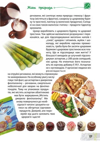 речовини, які синтезує жива природа: глюкозу і фрук-
тозу (містяться у фруктах), сахарозу (у цукровому буря-
ку та тростині), лактозу (у молочних продуктах). Солод-
кі на смак також мальтоза і патока – продукти гідролізу
крохмалю.
Цукор виробляють з цукрового буряку та цукрової
тростини. Тож здійсни математичні розрахунки і пере-
конайся, що для підсолоджування мегатонн напоїв і
„соків”, цукерок і вітамінів, жуйок і шо-
коладу, які виробляє харчова промис-
ловість, треба було би засіяти цукровим
буряком і цукровою тростиною всю пла-
нету. Що ж підсолоджує нам життя? У
більшості випадків це штучний підсоло-
джувач аспартам, у 200 разів солодший,
ніж цукор. На етикетках його познача-
ють як харчову добавку Е 951. Аспартам
не є вуглеводом. У організмі людини він
розкладається
на отруйні речовини, які можуть спровокува-
ти захворювання. На особливу увагу заслу-
говує той факт, що аспартам є джерелом
фенілаланіну – речовини, смертельно
небезпечної для хворих на фенілке-
тонурію. Тому на упаковках продук-
тів, які містять аспартам обов’язково
має бути маркування„Містить
джерело фенілаланіну”. Ми
знову повернулися до необ-
хідності читати і розуміти на-
писи на обгортках харчових
продуктів. Довіряй, але пере-
віряй: від цього залежить твоє
здоров’я і щастя!
27
 